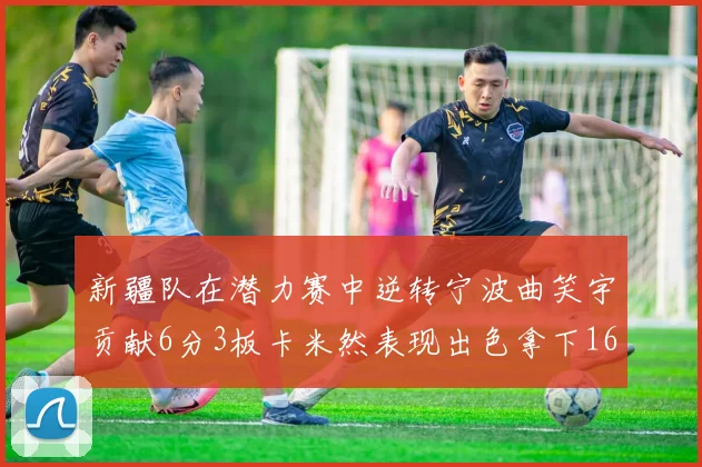 新疆队在潜力赛中逆转宁波曲笑宇贡献6分3板卡米然表现出色拿下16分
