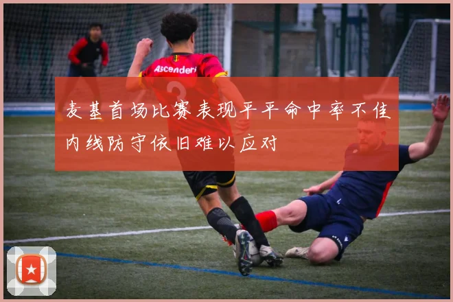 麦基首场比赛表现平平命中率不佳内线防守依旧难以应对