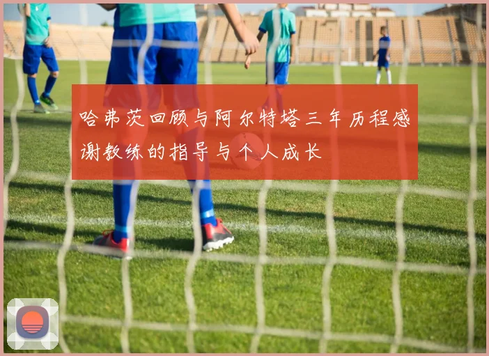 哈弗茨回顾与阿尔特塔三年历程感谢教练的指导与个人成长