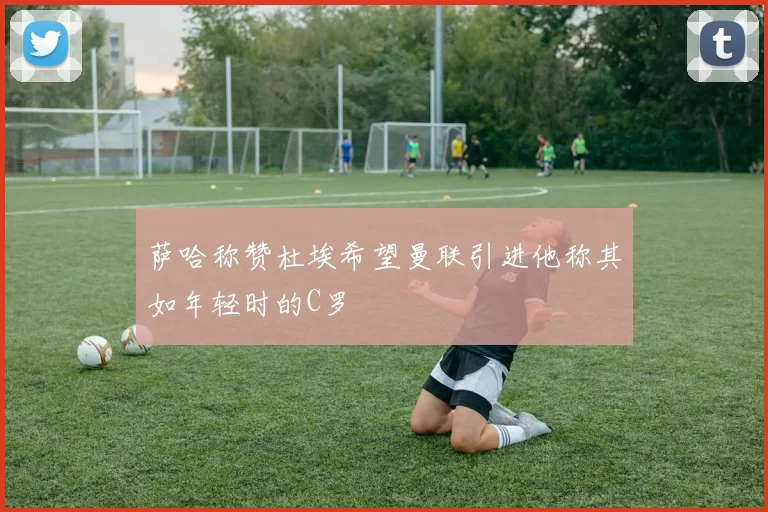 萨哈称赞杜埃希望曼联引进他称其如年轻时的C罗