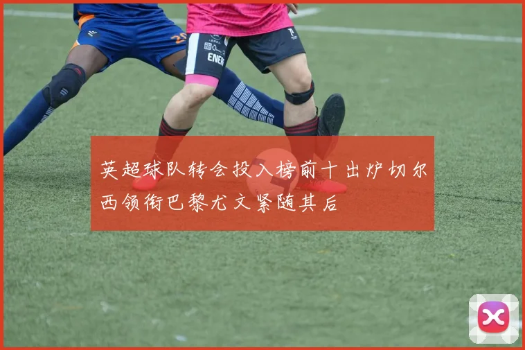英超球队转会投入榜前十出炉切尔西领衔巴黎尤文紧随其后