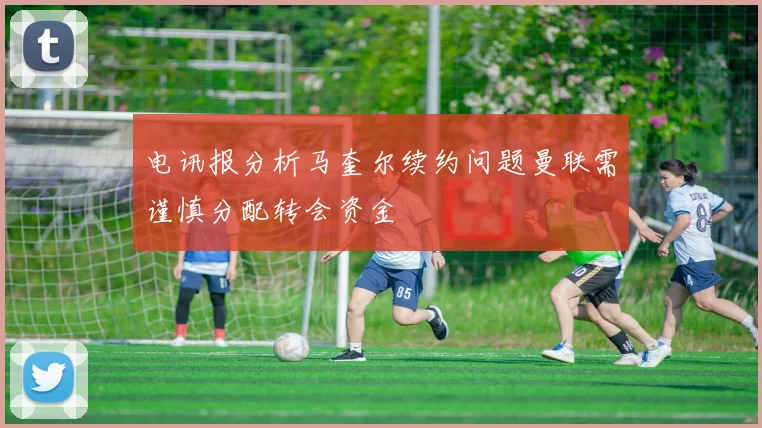 电讯报分析马奎尔续约问题曼联需谨慎分配转会资金