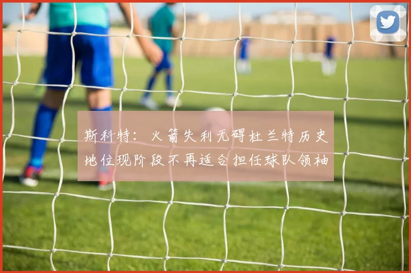 斯科特：火箭失利无碍杜兰特历史地位现阶段不再适合担任球队领袖