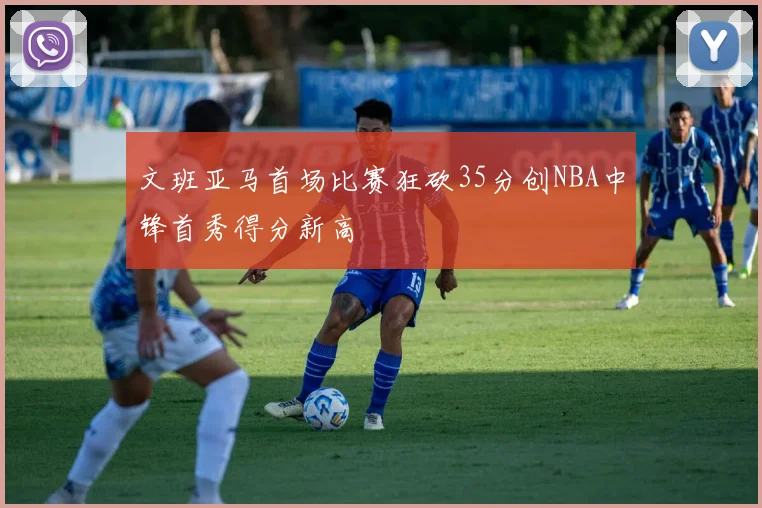 文班亚马首场比赛狂砍35分创NBA中锋首秀得分新高