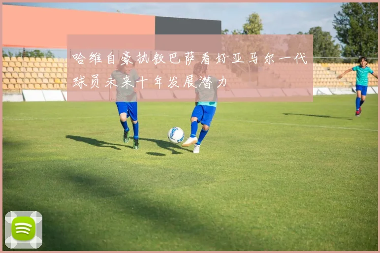 哈维自豪执教巴萨看好亚马尔一代球员未来十年发展潜力