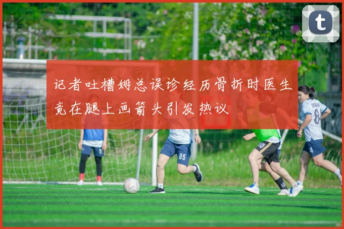 记者吐槽姆总误诊经历骨折时医生竟在腿上画箭头引发热议