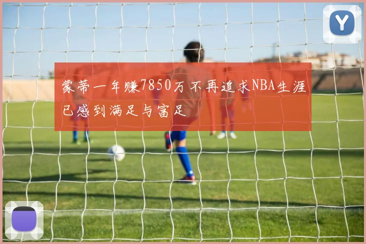 蒙蒂一年赚7850万不再追求NBA生涯已感到满足与富足