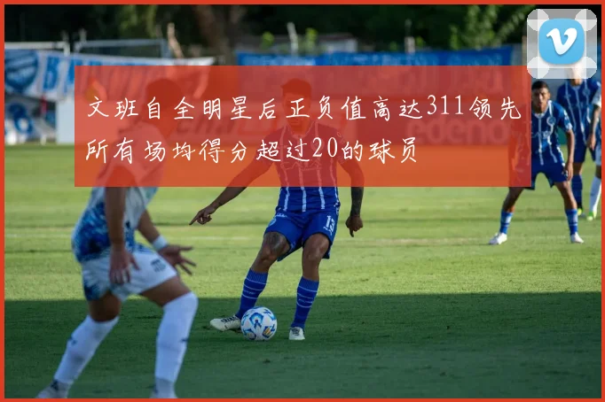 文班自全明星后正负值高达311领先所有场均得分超过20的球员