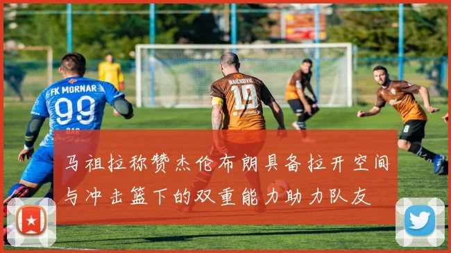 马祖拉称赞杰伦布朗具备拉开空间与冲击篮下的双重能力助力队友