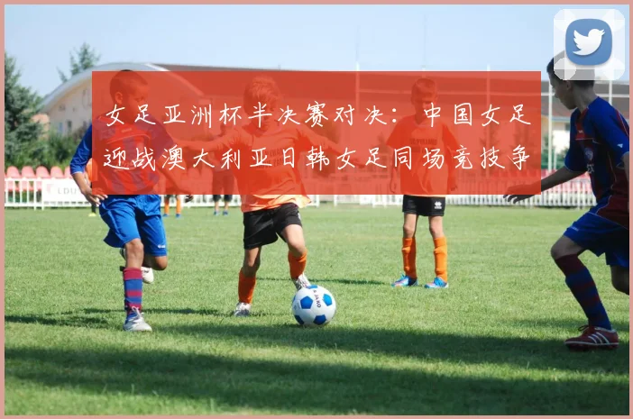 女足亚洲杯半决赛对决：中国女足迎战澳大利亚日韩女足同场竞技争夺决赛名额