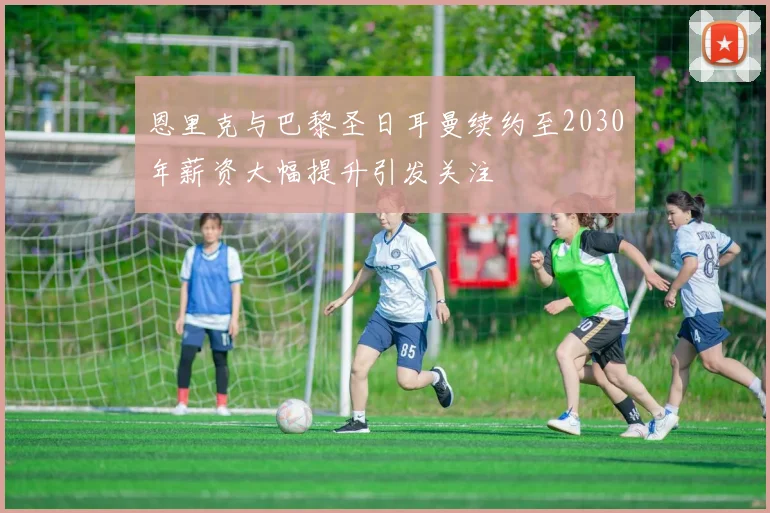 恩里克与巴黎圣日耳曼续约至2030年薪资大幅提升引发关注