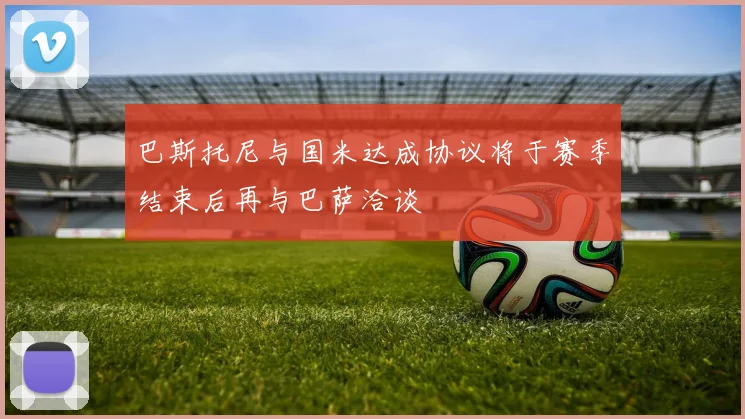 巴斯托尼与国米达成协议将于赛季结束后再与巴萨洽谈