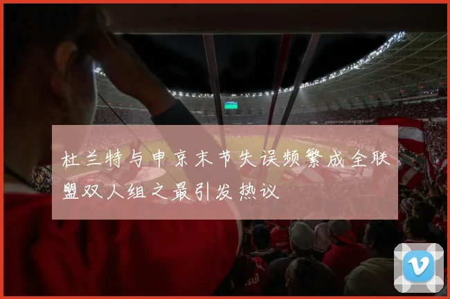 杜兰特与申京末节失误频繁成全联盟双人组之最引发热议