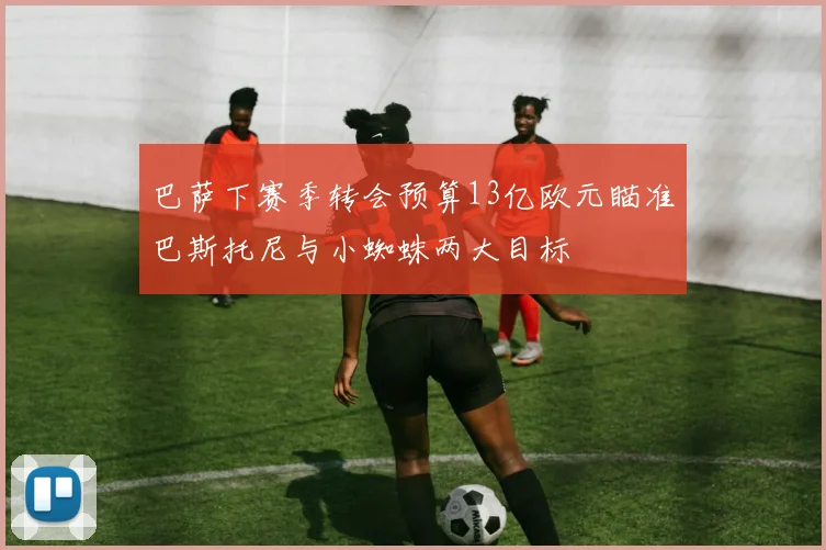 巴萨下赛季转会预算13亿欧元瞄准巴斯托尼与小蜘蛛两大目标