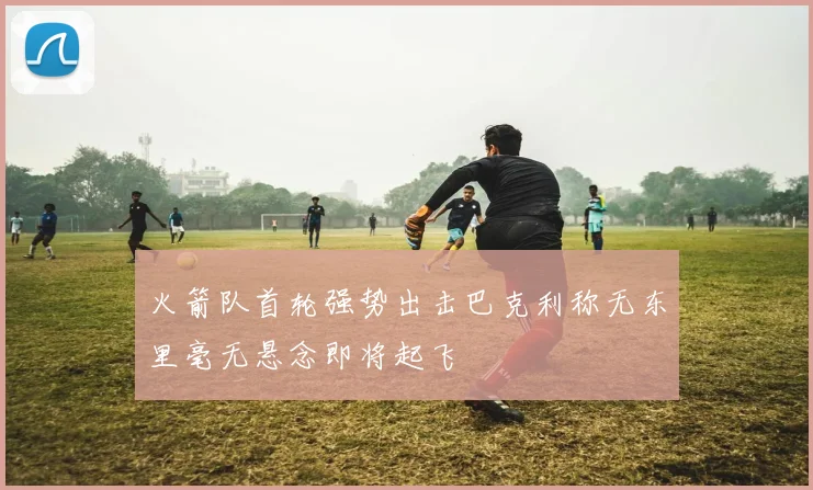 火箭队首轮强势出击巴克利称无东里毫无悬念即将起飞