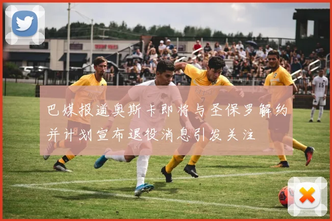 巴媒报道奥斯卡即将与圣保罗解约并计划宣布退役消息引发关注